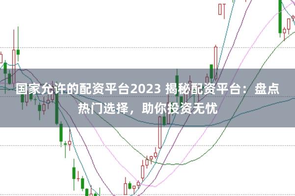 国家允许的配资平台2023 揭秘配资平台：盘点热门选择，助你投资无忧