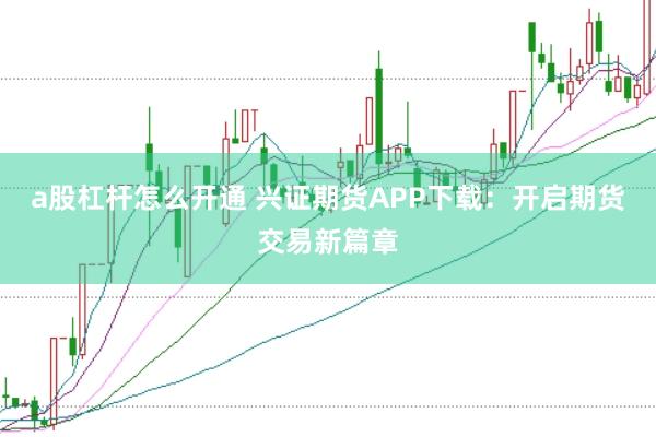 a股杠杆怎么开通 兴证期货APP下载：开启期货交易新篇章