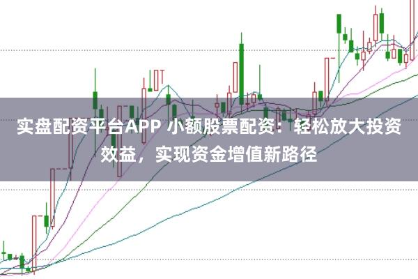 实盘配资平台APP 小额股票配资：轻松放大投资效益，实现资金增值新路径