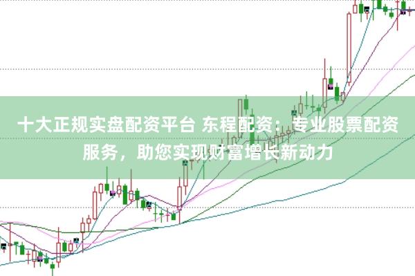 十大正规实盘配资平台 东程配资：专业股票配资服务，助您实现财富增长新动力