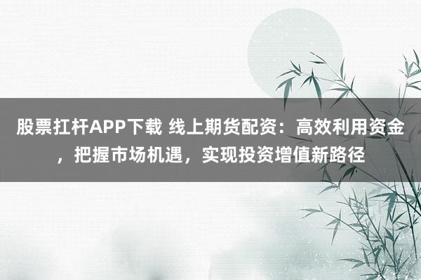 股票扛杆APP下载 线上期货配资：高效利用资金，把握市场机遇，实现投资增值新路径