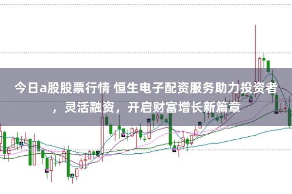 今日a股股票行情 恒生电子配资服务助力投资者，灵活融资，开启财富增长新篇章