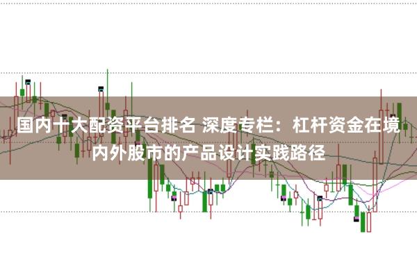 国内十大配资平台排名 深度专栏：杠杆资金在境内外股市的产品设计实践路径