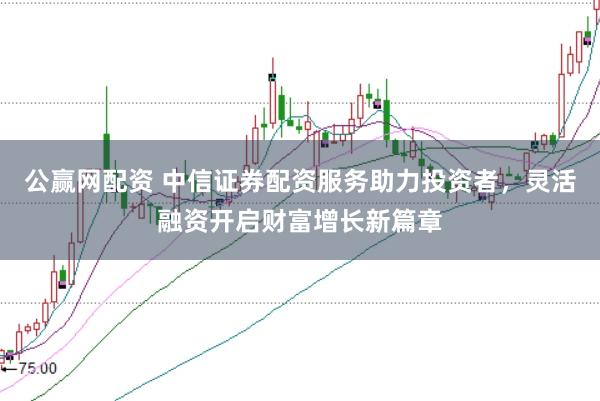 公赢网配资 中信证券配资服务助力投资者，灵活融资开启财富增长新篇章