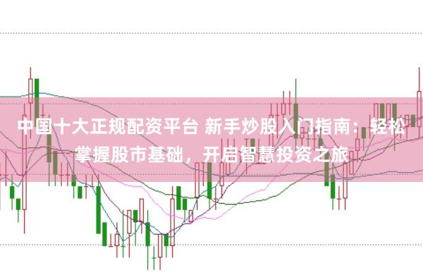 中国十大正规配资平台 新手炒股入门指南：轻松掌握股市基础，开启智慧投资之旅