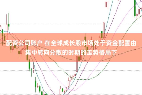 配资公司账户 在全球成长股市场处于资金配置由集中转向分散的时期的走势格局下