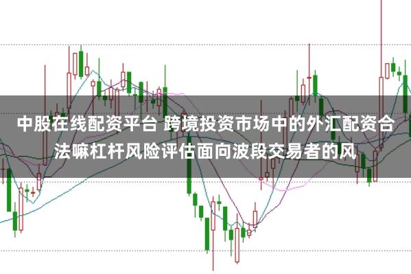 中股在线配资平台 跨境投资市场中的外汇配资合法嘛杠杆风险评估面向波段交易者的风