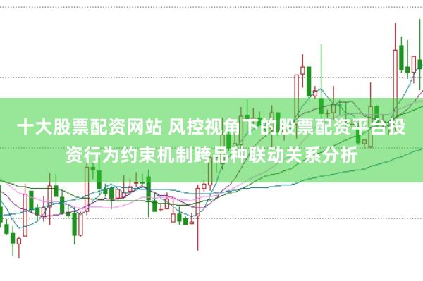 十大股票配资网站 风控视角下的股票配资平台投资行为约束机制跨品种联动关系分析
