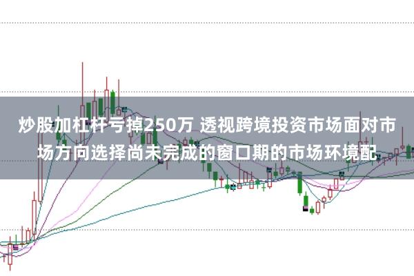 炒股加杠杆亏掉250万 透视跨境投资市场面对市场方向选择尚未完成的窗口期的市场环境配